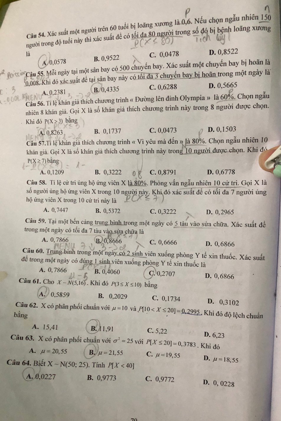 Xác suất một người trên 60 tuổi bị loãng xương là 0,6. Nếu chọn ngẫu nhiên 150
người trong độ tuổi này thì xác suất đề có tối đa 80 người trong số đó bị bệnh loãng xương
là C. 0,0478 D. 0,8522
A 0,0578 B. 0,9522
Câu 55. Mỗi ngày tại một sân bay có 500 chuyến bay. Xác suất một chuyến bay bị hoãn là
0,008. Khi đó xác suất đề tại sân bay này có tối đa 3 chuyến bay bị hoãn trong một ngày là
A. 0,2381 B. 0,4335 C. 0,6288 D. 0,5665
Câu 56. Ti lệ khán giả thích chương trình « Đường lên đinh Olympia » là 60%. Chọn ngẫu
nhiên 8 khán giả. Gọi X là số khán giả thích chương trình này trong 8 người được chọn.
Khi đó P(X>3) bǎng
A. 0.8263 B. 0,1737 C. 0,0473 D. 0,1503
Câu 57.Tỉ lệ khán giả thích chương trình « Vì yêu mà đến » là 80%. Chọn ngẫu nhiên 10
khán giả. Gọi X là số khán giả thích chương trình này trong 10 người được chọn. Khi đó
P(X ≥7) bằng
A. 0,1209 B. 0,3222 C. 0,8791 D. 0,6778
Câu 58. Tỉ lệ cử tri ủng hộ ứng viên X là 80%. Phỏng vấn ngẫu nhiên 10 cử tri. Gọi X là
số người ủng hộ ứng viên X trong 10 người này. Khi đó xác suất để có tối đa 7 người ủng
hộ ứng viên X trong 10 cử tri này là
A. 0, 7447 B. 0,5372 C. 0,3222 D. 0, 2965
Câu 59. Tại một bến cảng trung bình trong một ngày có 5 tàu vào sửa chữa. Xác suất để
trong một ngày có tối đa 7 tàu vào sửa chữa là
A. 0, 7866 B. 0,8666 C. 0,6666 D. 0,6866
Câu 60. Trung bình trong một ngày có 2 sinh viên xuống phòng Y tế xin thuốc. Xác suất
để trong một ngày có đúng 1 sinh viên xuống phòng Y tế xin thuốc là
A. 0, 7866 B. 0,4060 C. 0,2707 D. 0,6866
Câu 61. Cho Xsim N(5,16). Khi đó P(3≤ X≤ 10) bằng
A. 0,5859 B. 0,2029 C. 0,1734 D. 0,3102
Câu 62. X có phân phối chuẩn với mu =10 và P[10 1 Khi đó độ lệch chuẩn
bằng
A. 15,41 B. 11,91 C. 5,22 D. 6,23
Câu 63. X có phân phối chuẩn với sigma^2=25 với P[X≤ 20]=0,3783. Khi đó
A. mu =20,55 B. mu =21,55 C. mu =19,55 D. mu =18,55
Câu 64. Biết Xsim N(50;25). Tính P[X<40]
A. 0,0227 B. 0,9773 C. 0,9772 D. 0, 0228
70