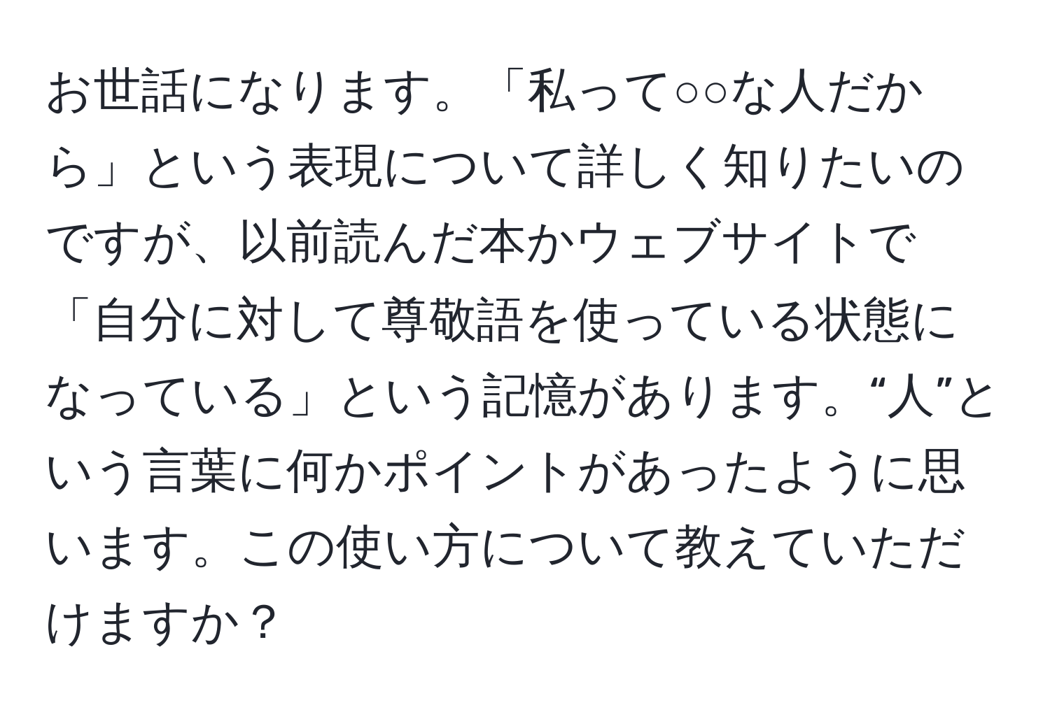 お世話になります。「私って○○な人だから」という表現について詳しく知りたいのですが、以前読んだ本かウェブサイトで「自分に対して尊敬語を使っている状態になっている」という記憶があります。“人”という言葉に何かポイントがあったように思います。この使い方について教えていただけますか？