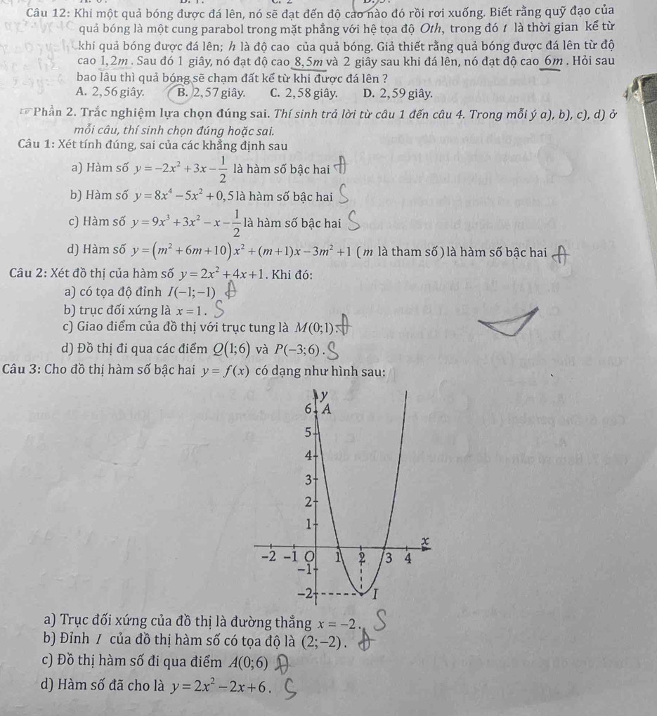 Khi một quả bóng được đá lên, nó sẽ đạt đến độ cao nào đó rồi rơi xuống. Biết rằng quỹ đạo của
quả bóng là một cung parabol trong mặt phẳng với hệ tọa độ Oth, trong đó 1 là thời gian kế từ
khi quả bóng được đá lên; h là độ cao của quả bóng. Giả thiết rằng quả bóng được đá lên từ độ
cao 1,2m . Sau đó 1 giây, nó đạt độ cao 8,5m và 2 giây sau khi đá lên, nó đạt độ cao_6m . Hỏi sau
bao lâu thì quả bóng sẽ chạm đất kể từ khi được đá lên ?
A. 2, 56 giây. B. 2,57 giây. C. 2, 58 giây. D. 2, 59 giây. 4
Phần 2. Trắc nghiệm lựa chọn đúng sai. Thí sinh trả lời từ câu 1 đến câu 4. Trong mỗi ý a), b), c), d) ở
mỗi câu, thí sinh chọn đúng hoặc sai.
Câu 1: Xét tính đúng, sai của các khẳng định sau
a) Hàm số y=-2x^2+3x- 1/2  là hàm số bậc hai
b) Hàm số y=8x^4-5x^2+0 , 5 là hàm số bậc hai
c) Hàm số y=9x^3+3x^2-x- 1/2  là hàm số bậc hai
d) Hàm số y=(m^2+6m+10)x^2+(m+1)x-3m^2+1 ( m là tham số) là hàm số bậc hai
Câu 2: Xét đồ thị của hàm số y=2x^2+4x+1. Khi đó:
a) có tọa độ đỉnh I(-1;-1)
b) trục đối xứng là x=1
c) Giao điểm của đồ thị với trục tung là M(0;1)
d) Đồ thị đi qua các điểm Q(1;6) và P(-3;6).
Câu 3: Cho đồ thị hàm số bậc hai y=f(x) có dạng như hình sau:
a) Trục đối xứng của đồ thị là đường thẳng x=-2.
b) Đỉnh / của đồ thị hàm số có tọa độ là (2;-2).
c) Đồ thị hàm số đi qua điểm A(0;6)
d) Hàm số đã cho là y=2x^2-2x+6.