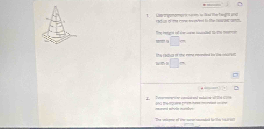 2 
1、 Use orgonometric vatos to find the eight and 
radus of the cone rounded to the mearest tenth. 
The height of the come runded to the neares: 
t is □ =
The cacles of the come roemd to te mmes 
wth is □ =

2. Determine the combined vatume of the cone 
and the square prism base rounded to the 
nearest whole number. 
The volume of the cone rounded to the nearest