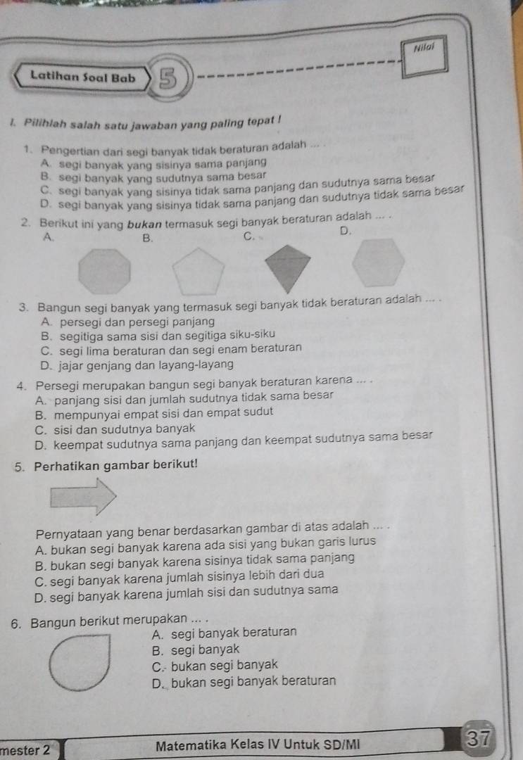 Nilai
Latihan Soal Bab 5
l. Pilihlah salah satu jawaban yang paling tepat !
1. Pengertian dari segi banyak tidak beraturan adalah
A. segi banyak yang sisinya sama panjang
B. segi banyak yang sudutnya sama besar
C. segi banyak yang sisinya tidak sama panjang dan sudutnya sama besar
D. segi banyak yang sisinya tidak sama panjang dan sudutnya tidak sama besar
2. Berikut ini yang bukan termasuk segi banyak beraturan adalah ... .
A.
B.
C.
D.
3. Bangun segi banyak yang termasuk segi banyak tidak beraturan adalah ... .
A. persegi dan persegi panjang
B. segitiga sama sisi dan segitiga siku-siku
C. segi lima beraturan dan segi enam beraturan
D. jajar genjang dan layang-layang
4. Persegi merupakan bangun segi banyak beraturan karena ... .
A. panjang sisi dan jumlah sudutnya tidak sama besar
B. mempunyai empat sisi dan empat sudut
C. sisi dan sudutnya banyak
D. keempat sudutnya sama panjang dan keempat sudutnya sama besar
5. Perhatikan gambar berikut!
Pernyataan yang benar berdasarkan gambar di atas adalah ... .
A. bukan segi banyak karena ada sisi yang bukan garis lurus
B. bukan segi banyak karena sisinya tidak sama panjang
C. segi banyak karena jumlah sisinya lebih dari dua
D. segi banyak karena jumlah sisi dan sudutnya sama
6. Bangun berikut merupakan ... .
A. segi banyak beraturan
B. segi banyak
C. bukan segi banyak
D. bukan segi banyak beraturan
mester 2 Matematika Kelas IV Untuk SD/MI 37