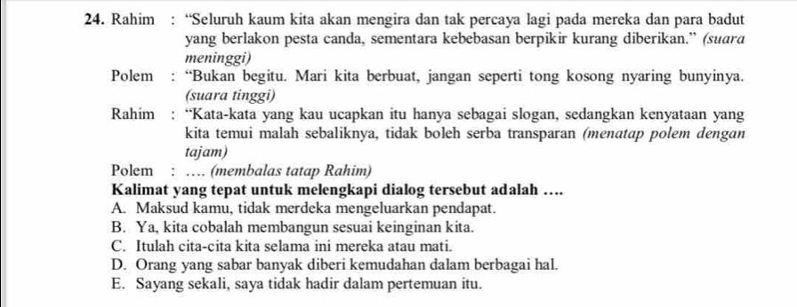 Rahim : “Seluruh kaum kita akan mengira dan tak percaya lagi pada mereka dan para badut
yang berlakon pesta canda, sementara kebebasan berpikir kurang diberikan.” (suara
meninggi)
Polem : “Bukan begitu. Mari kita berbuat, jangan seperti tong kosong nyaring bunyinya.
(suara tinggi)
Rahim : “Kata-kata yang kau ucapkan itu hanya sebagai slogan, sedangkan kenyataan yang
kita temui malah sebaliknya, tidak boleh serba transparan (menatap polem dengan
tajam)
Polem : … (membalas tatap Rahim)
Kalimat yang tepat untuk melengkapi dialog tersebut adalah ….
A. Maksud kamu, tidak merdeka mengeluarkan pendapat.
B. Ya, kita cobalah membangun sesuai keinginan kita.
C. Itulah cita-cita kita selama ini mereka atau mati.
D. Orang yang sabar banyak diberi kemudahan dalam berbagai hal.
E. Sayang sekali, saya tidak hadir dalam pertemuan itu.