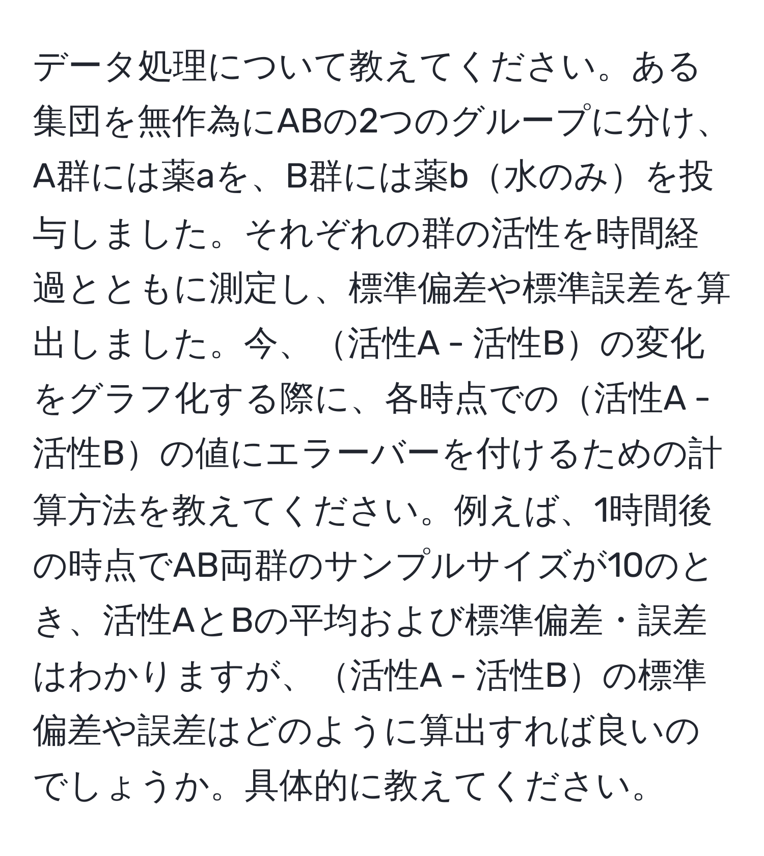 データ処理について教えてください。ある集団を無作為にABの2つのグループに分け、A群には薬aを、B群には薬b水のみを投与しました。それぞれの群の活性を時間経過とともに測定し、標準偏差や標準誤差を算出しました。今、活性A - 活性Bの変化をグラフ化する際に、各時点での活性A - 活性Bの値にエラーバーを付けるための計算方法を教えてください。例えば、1時間後の時点でAB両群のサンプルサイズが10のとき、活性AとBの平均および標準偏差・誤差はわかりますが、活性A - 活性Bの標準偏差や誤差はどのように算出すれば良いのでしょうか。具体的に教えてください。