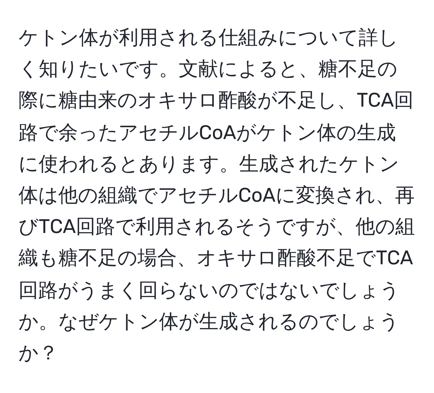 ケトン体が利用される仕組みについて詳しく知りたいです。文献によると、糖不足の際に糖由来のオキサロ酢酸が不足し、TCA回路で余ったアセチルCoAがケトン体の生成に使われるとあります。生成されたケトン体は他の組織でアセチルCoAに変換され、再びTCA回路で利用されるそうですが、他の組織も糖不足の場合、オキサロ酢酸不足でTCA回路がうまく回らないのではないでしょうか。なぜケトン体が生成されるのでしょうか？