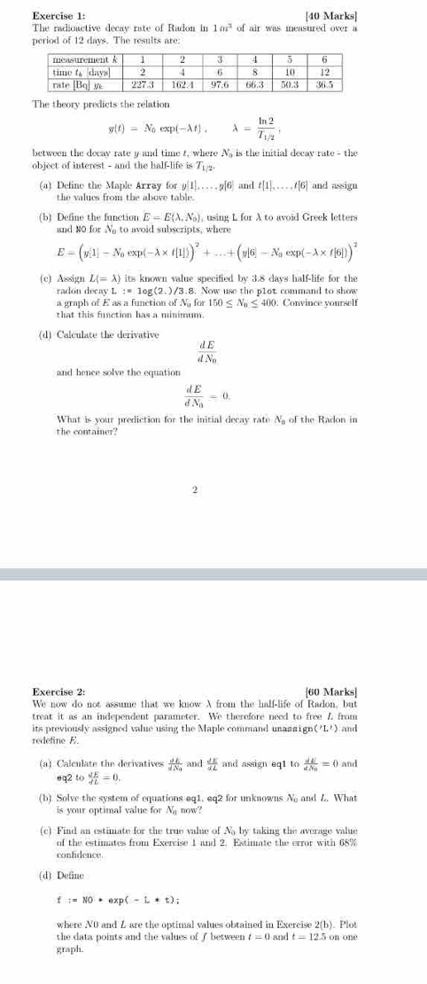 The radioactive decay rate of Radon in 1m^3 of air was measured over a
period of 12 days. The results are:
The theory predicts the relation
g(t)=N_0exp(-lambda t),lambda =frac ln 2T_1/2,
between the decay rate y and time t, where N, is the initial decav rate - the
object of interest - and the half-life is 7 
(a) Define the Maple Array for y[1]....,y[6] and t[1]....,t[6] and assign
the values from the above table.
(b) Define the function E=E(lambda ,N_0) , using L for A to avoid Greek letters
and NO for N_0 to avoid subscripts, where
E=(y[1]-N_0exp(-lambda * f[1]))^2+...+(y[6]-N_0exp(-lambda * f[6]))^2
(c) Assign L(=lambda ) its known value specified by 3.8 days half-life for the
radon decay L :=log (2.)/3.8. Now use the p1ot command to show
a graph of E as a function of N for 150≤ N_0≤ 400. ). Convince yourself
that this function has a minimum.
(d) Calculate the derivative
frac dEdN_0
and hence solve the equation
frac dEdN_0=0.
What is your prediction for the initial decay rate Ng of the Radon in
the container?
2
Exercise 2: [60 Marks]
We now do not assume that we know A from the half-life of Radon, but
treat it as an independent parameter. We therefore need to free 7 from
its previously assigned value using the Maple command unaas ign ('L') and
redefine E.
(a) Calculate the derivatives frac dEdN_3 and  JE/SL  and assign eq1 to frac dEdN_0=0 and
eq2 to  dE/dL =0.
(b) Solve the system of equations eq1. eq2 for unknowns N and L. What
is your optimal value for N_a now?
(c) Find an estimate for the true value of Na by taking the average value
of the estimates from Exercise 1 and 2. Estimate the error with 68%
confidence.
(d) Define
f:=N0· exp(-L*t);
where N0 and Z are the optimal values obtained in Exercise 2(b). Plot
the data points and the values of I between t=0 and t=12.5 on one
graph.