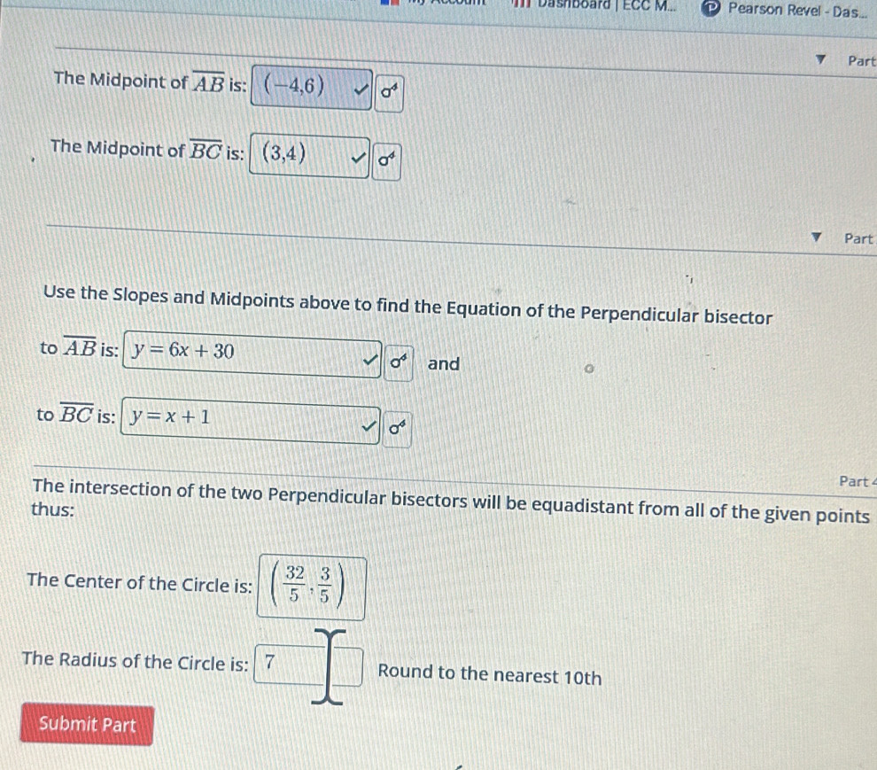 IIT Dashboard | ECC M... Pearson Revel - Das... 
Part 
The Midpoint of overline AB is: (-4,6) sigma^4
The Midpoint of overline BC is: (3,4) sigma^4
Part 
Use the Slopes and Midpoints above to find the Equation of the Perpendicular bisector 
to overline AB is: y=6x+30 and
sigma^4
to overline BC is: y=x+1
sigma^4
Part 
The intersection of the two Perpendicular bisectors will be equadistant from all of the given points 
thus: 
The Center of the Circle is: ( 32/5 , 3/5 )
The Radius of the Circle is: 7 Round to the nearest 10th
Submit Part