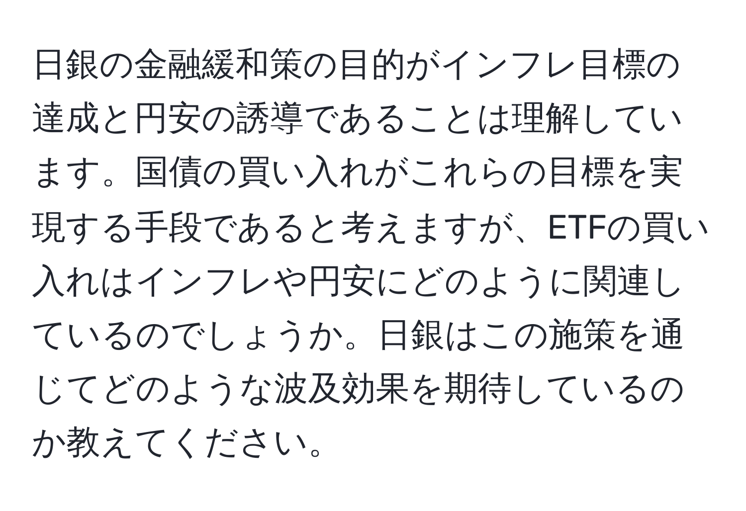 日銀の金融緩和策の目的がインフレ目標の達成と円安の誘導であることは理解しています。国債の買い入れがこれらの目標を実現する手段であると考えますが、ETFの買い入れはインフレや円安にどのように関連しているのでしょうか。日銀はこの施策を通じてどのような波及効果を期待しているのか教えてください。