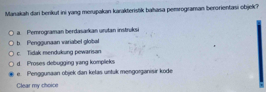 Manakah dari berikut ini yang merupakan karakteristik bahasa pemrograman berorientasi objek?
a. Pemrograman berdasarkan urutan instruksi
b. Penggunaan variabel global
c. Tidak mendukung pewarisan
d. Proses debugging yang kompleks
e. Penggunaan objek dan kelas untuk mengorganisir kode
Clear my choice