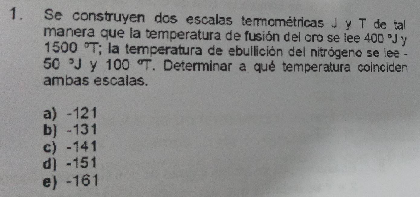 Se construyen dos escalas termométricas J y T de tal
manera que la temperatura de fusión del oro se lee 400°J y
1500°T * la temperatura de ebullición del nitrógeno se lee -
50°J y 100°T. Determinar a qué temperatura coinciden
ambas escalas.
a) -121
b) -131
c) -141
d -151
e -161