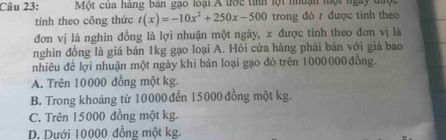 Một của hàng bản gạo loại A trớc tỉnh lội nhuận một ngày được
tính theo công thức t(x)=-10x^2+250x-500 trong đó t được tính theo
đơn vị là nghìn đồng là lợi nhuận một ngày, x được tính theo đơn vị là
nghìn đồng là giá bán 1kg gạo loại A. Hỏi cửa hàng phải bán với giá bao
nhiêu để lợi nhuận một ngày khi bán loại gạo đó trên 1000000 đồng.
A. Trên 10000 đồng một kg.
B. Trong khoảng từ 10000 đến 15000 đồng một kg.
C. Trên 15000 đồng một kg.
D. Dưới 10000 đồng một kg.