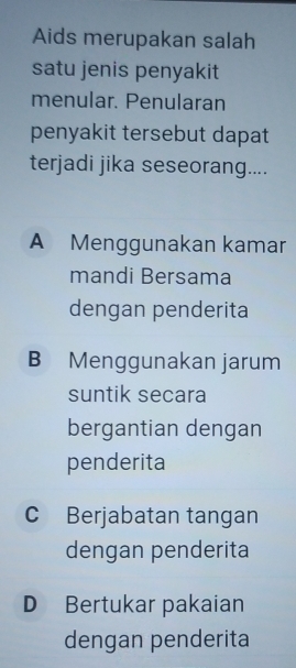 Aids merupakan salah
satu jenis penyakit
menular. Penularan
penyakit tersebut dapat
terjadi jika seseorang....
A Menggunakan kamar
mandi Bersama
dengan penderita
B Menggunakan jarum
suntik secara
bergantian dengan
penderita
C Berjabatan tangan
dengan penderita
D Bertukar pakaian
dengan penderita