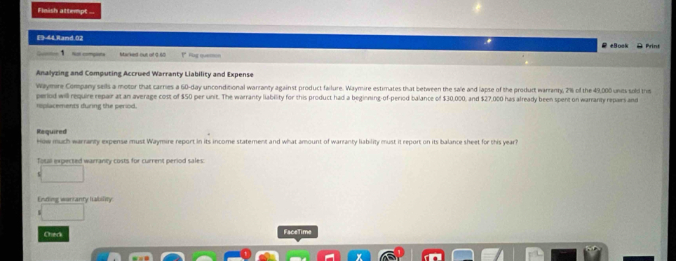 Flnish attempt ... 
E 44.Rand.02 ρ eBook Print 
Not complete Marked out of 0.60 P* Flag quetmon 
Analyzing and Computing Accrued Warranty Liability and Expense 
Waymire Company seils a motor that carries a 60-day unconditional warranty against product failure. Waymire estimates that between the sale and lapse of the product warranty, 2% of the 49,000 units sold this 
period will require repair at an average cost of $50 per unit. The warranty liability for this product had a beginning-of-period balance of $30,000, and $27,000 has already been spent on warranty repairs and 
replacements during the period. 
Required 
How much warranty expense must Waymire report in its income statement and what amount of warranty liability must it report on its balance sheet for this year? 
Total expected warranty costs for current period sales: 
Ending warranty liability 
Ched FaceTime