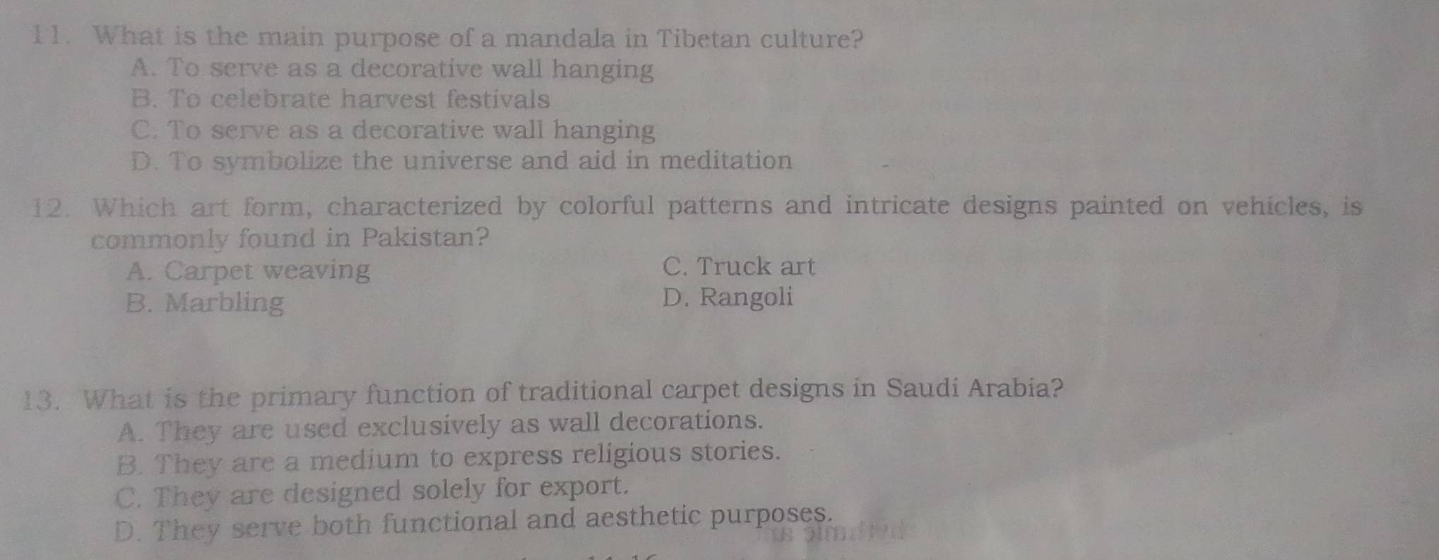 What is the main purpose of a mandala in Tibetan culture?
A. To serve as a decorative wall hanging
B. To celebrate harvest festivals
C. To serve as a decorative wall hanging
D. To symbolize the universe and aid in meditation
12. Which art form, characterized by colorful patterns and intricate designs painted on vehicles, is
commonly found in Pakistan?
A. Carpet weaving C. Truck art
B. Marbling D. Rangoli
13. What is the primary function of traditional carpet designs in Saudi Arabia?
A. They are used exclusively as wall decorations.
B. They are a medium to express religious stories.
C. They are designed solely for export.
D. They serve both functional and aesthetic purposes.