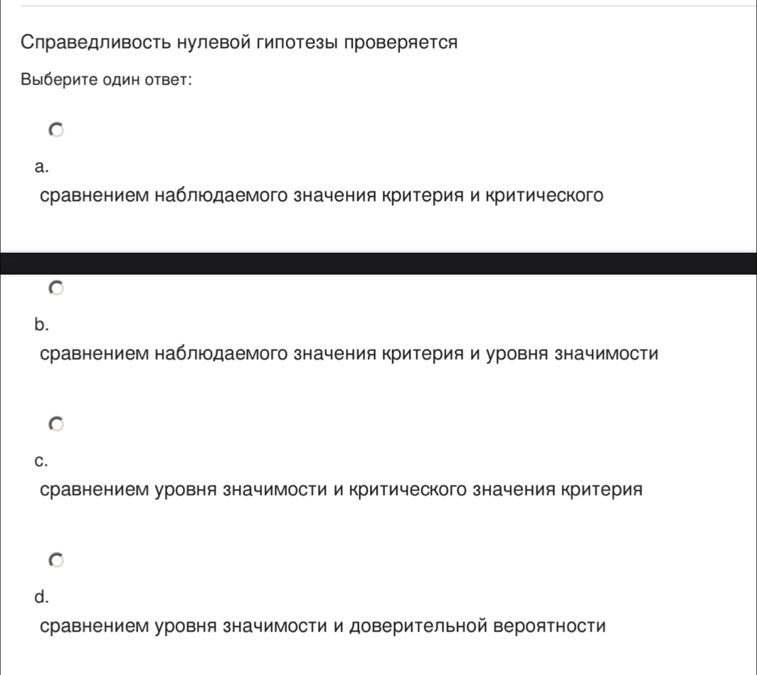 Справедливость нулевой гипотезы проверяется
Βыберите один ответ:
a.
сравнением наблюдаемого значения критерия и критического
b.
сравнением наблюдаемого значения критерия и уровня значимости
C.
сравнением уровня значимости и критического значения критерия
d.
сравнением уровня значимости и доверительной вероятности