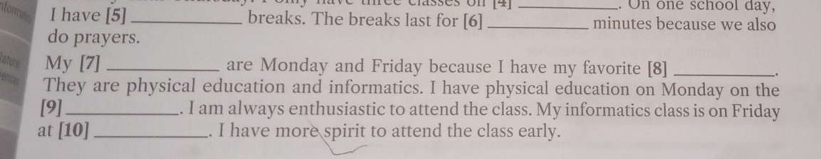 réé classes on [4] .. On one school day, 
formatic I have [5] _breaks. The breaks last for [6]_ _minutes because we also 
do prayers. 
ratural My [7] _are Monday and Friday because I have my favorite [8]_ 
. 
ences They are physical education and informatics. I have physical education on Monday on the 
[9]_ . I am always enthusiastic to attend the class. My informatics class is on Friday 
at [10] _. I have more spirit to attend the class early.