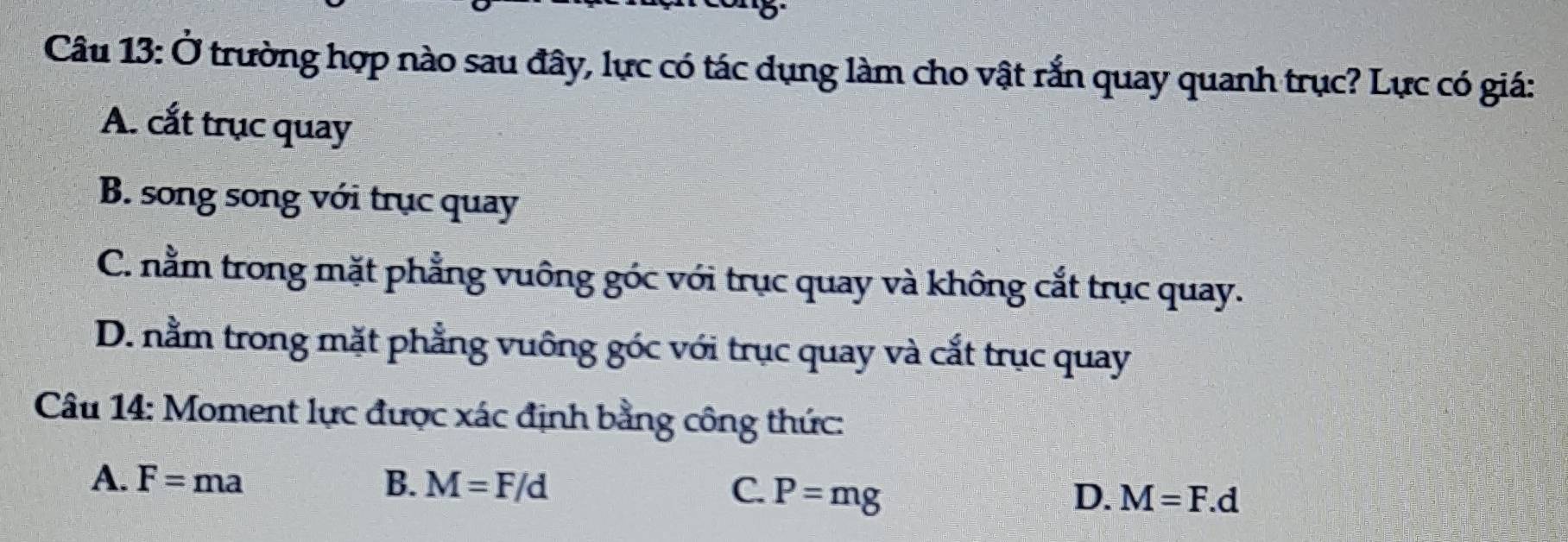 ) 
Câu 1 |3 . O Ở trường hợp nào sau đây, lực có tác dụng làm cho vật rắn quay quanh trục? Lực có giá:
A. cắt trục quay
B. song song với trục quay
C. nằm trong mặt phẳng vuông góc với trục quay và không cắt trục quay.
D. nằm trong mặt phẳng vuông góc với trục quay và cắt trục quay
Câu 14: Moment lực được xác định bằng công thức:
A. F=ma B. M=F/d C. P=mg
D. M=F.d