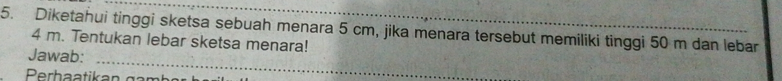 Diketahui tinggi sketsa sebuah menara 5 cm, jika menara tersebut memiliki tinggi 50 m dan lebar
4 m. Tentukan lebar sketsa menara! 
Jawab:_ 
Perh a a ti an g