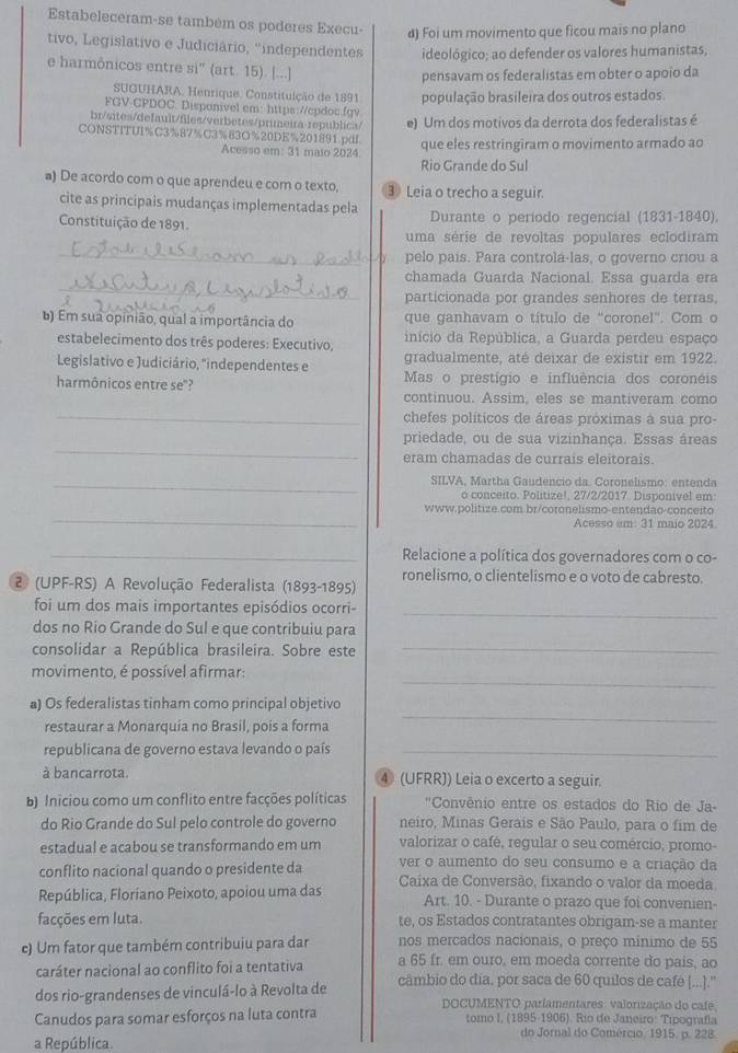 Estabeleceram-se também os poderes Execu- d) Foi um movimento que ficou mais no plano
tivo, Legislativo e Judiciário, 'independentes ideológico; ao defender os valores humanistas,
e harmônicos entre si' (art. 15). [...]
pensavam os federalistas em obter o apoio da
SUGUHARA. Henrique. Constituição de 1891 população brasileira dos outros estados.
FGV-CPDOC. Disponivel em: https://cpdoc.fgv
br/sites/default/files/verbetes/primeira-republica/
CONSTITUI%C3%87%C3%83O%20DE%201891.pdf e) Um dos motivos da derrota dos federalistas é
Acesso em: 31 maio 2024 que eles restringiram o movimento armado ao
Rio Grande do Sul
a) De acordo com o que aprendeu e com o texto, ③ Leia o trecho a seguir.
cite as principais mudanças implementadas pela
Constituição de 1891. Durante o periodo regencial (1831-1840),
uma série de revoltas populares eclodiram
_
pelo país. Para controla-las, o governo criou a
_
chamada Guarda Nacional. Essa guarda era
particionada por grandes senhores de terras,
) Em sua opinião, qual a importância do que ganhavam o título de “coronel'. Com o
estabelecimento dos três poderes: Executivo, início da República, a Guarda perdeu espaço
Legislativo e Judiciário, "independentes e gradualmente, até deixar de existir em 1922.
harmônicos entre se"? Mas o prestígio e influência dos coronéis
continuou. Assim, eles se mantiveram como
_
chefes políticos de áreas próximas à sua pro-
_
priedade, ou de sua vizinhança. Essas áreas
eram chamadas de currais eleitorais.
_SILVA, Martha Gaudencio da. Coronelismo: entenda
o conceito. Politize!, 27/2/2017. Disponivel em:
_
www.politize.com.br/cotonelismo-entendão-conceito
Acesso em: 31 maio 2024.
_Relacione a política dos governadores com o co-
ronelismo, o clientelismo e o voto de cabresto.
2 (UPF-RS) A Revolução Federalista (1893-1895)
foi um dos mais importantes episódios ocorri-_
dos no Rio Grande do Sul e que contribuiu para
consolidar a República brasileira. Sobre este_
_
movimento, é possível afirmar:
_
a) Os federalistas tinham como principal objetivo
restaurar a Monarquia no Brasil, pois a forma
republicana de governo estava levando o país_
à bancarrota. 4 (UFRR)) Leia o excerto a seguir.
b) Iniciou como um conflito entre facções políticas  " Convênio entre os estados do Rio de Ja-
do Rio Grande do Sul pelo controle do governo neiro, Minas Gerais e São Paulo, para o fim de
estadual e acabou se transformando em um valorizar o café, regular o seu comércio, promo-
conflito nacional quando o presidente da ver o aumento do seu consumo e a criação da
República, Floriano Peixoto, apoiou uma das  Caixa de Conversão, fixando o valor da moeda
Art. 10. - Durante o prazo que foi convenien-
facções em luta. te, os Estados contratantes obrigam-se a manter
c) Um fator que também contribuiu para dar nos mercados nacionais, o preço mínimo de 55
caráter nacional ao conflito foi a tentativa a 65 fr. em ouro, em moeda corrente do pais, ao
dos rio-grandenses de vinculá-lo à Revolta de câmbio do dia, por saca de 60 quilos de café [...].''
DOCUMENTO parlamentares: valorização do cafe.
Canudos para somar esforços na luta contra tomo I, (1895-1906). Río de Janeiro: Tipografía
do Jornal do Comércio, 1915. p. 228.
a República.