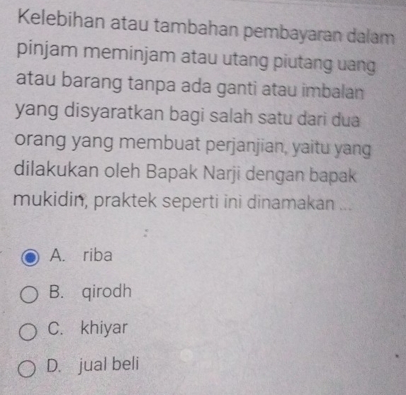 Kelebihan atau tambahan pembayaran dalam
pinjam meminjam atau utang piutang uang
atau barang tanpa ada ganti atau imbalan
yang disyaratkan bagi salah satu dari dua
orang yang membuat perjanjian, yaitu yang
dilakukan oleh Bapak Narji dengan bapak
mukidin, praktek seperti ini dinamakan ...
A. riba
B. qirodh
C. khiyar
D. jual beli