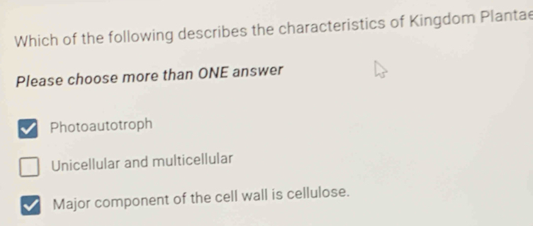 Which of the following describes the characteristics of Kingdom Plantae
Please choose more than ONE answer
Photoautotroph
Unicellular and multicellular
Major component of the cell wall is cellulose.