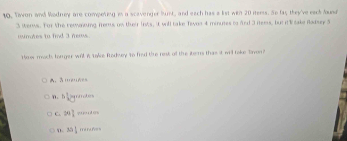 10, Tavon and Rodney are competing in a scavenger hunt, and each has a list with 20 items. So far, they've each found
3 items. For the remaining items on their lists, it will take Tavon 4 minutes to find 3 items, but it'll take Rødney 5
minutes to find 3 items.
How much longer will it take Rodney to find the rest of the items than it will take Tavon?
A. 3 minutes
n . bsqrt[3]()y ninutes
C、 26 2/3  minutes
D. 33 1/2  minutes