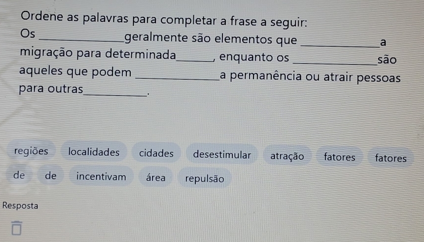 Ordene as palavras para completar a frase a seguir:
Os _geralmente são elementos que_
a
migração para determinada_ , enquanto os _são
aqueles que podem _La permanência ou atrair pessoas
para outras_
regiões localidades cidades desestimular atração fatores fatores
de de incentivam área repulsão
Resposta