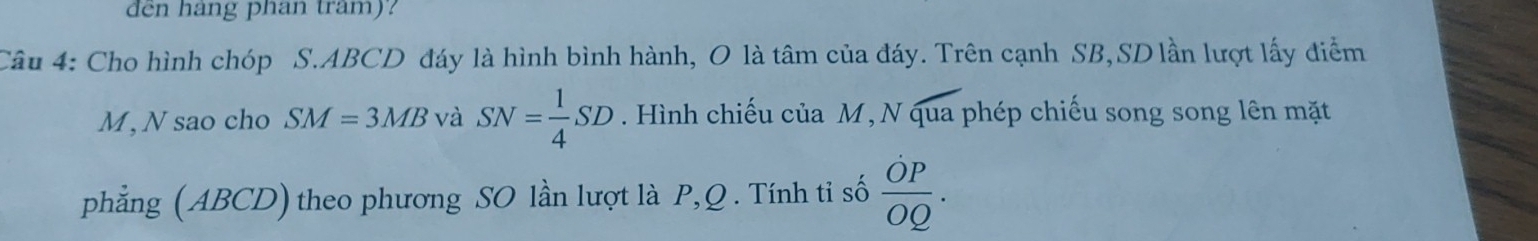 den hang phan tram)? 
Câu 4: Cho hình chóp S. ABCD đáy là hình bình hành, O là tâm của đáy. Trên cạnh SB, SD lần lượt lấy điểm 
M, N sao cho SM=3MB và SN= 1/4 SD. Hình chiếu của M, N qua phép chiếu song song lên mặt 
phẳng (ABCD) theo phương SO lần lượt là P, Q. Tính ti số  OP/OQ .