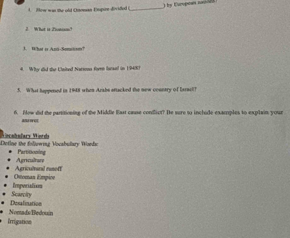 How was the old Oroman Empire divided (_ ) by European nations 
2. What is Zionism? 
3. What is Anti-Semitism? 
4. Why did the United Nations form Israel in 1948? 
5. What happened in 1948 when Arabs attacked the new country of Israel? 
6. How did the partitioning of the Middle East cause conflict? Be sure to include examples to explain your 
answer. 
Vocabulary Wørds 
Define the following Vocabulary Words: 
Partitioning 
Agriculture 
Agricultural runoff 
Otoman Empire 
Imperialism 
Scarcity 
Desalination 
Nomads/Bedouin 
Irrigation