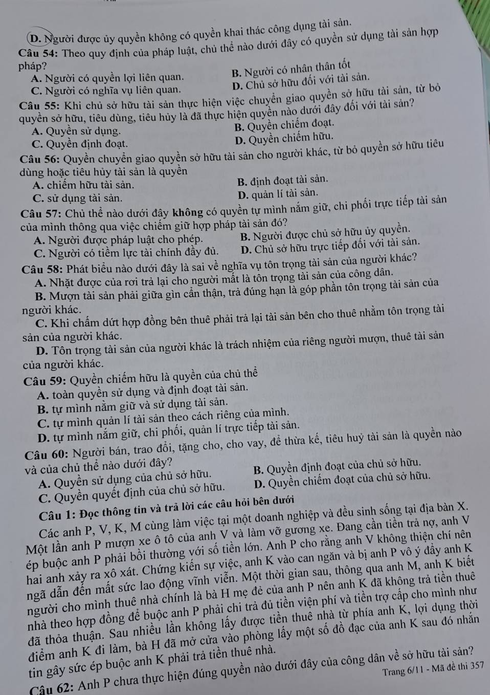 D. Người được ủy quyền không có quyền khai thác công dụng tài sản.
Câu 54: Theo quy định của pháp luật, chủ thể nào dưới đây có quyền sử dụng tài sản hợp
pháp?
A. Người có quyền lợi liên quan. B. Người có nhân thân tốt
C. Người có nghĩa vụ liên quan.
D. Chủ sở hữu đối với tài sản.
Câu 55: Khi chủ sở hữu tài sản thực hiện việc chuyển giao quyền sở hữu tài sản, từ bỏ
quyền sở hữu, tiêu dùng, tiêu hủy là đã thực hiện quyền nào dưới đây đối với tài sản?
A. Quyền sử dụng.
B. Quyền chiếm đoạt.
C. Quyền định đoạt.
D. Quyền chiếm hữu.
Câu 56: Quyền chuyển giao quyền sở hữu tài sản cho người khác, từ bỏ quyền sở hữu tiêu
dùng hoặc tiêu hủy tài sản là quyền
A. chiếm hữu tài sản.
B. định đoạt tài sản.
C. sử dụng tài sản. D. quản lí tài sản.
Câu 57: Chủ thể nào dưới đây không có quyền tự mình nắm giữ, chi phối trực tiếp tài sản
của mình thông qua việc chiếm giữ hợp pháp tài sản đó?
A. Người được pháp luật cho phép. B. Người được chủ sở hữu ủy quyền.
C. Người có tiềm lực tài chính đầy đủ. D. Chủ sở hữu trực tiếp đối với tài sản.
Câu 58: Phát biểu nào dưới đây là sai về nghĩa vụ tôn trọng tài sản của người khác?
A. Nhặt được của rơi trả lại cho người mất là tôn trọng tài sản của công dân.
B. Mượn tài sản phải giữa gìn cần thận, trả đúng hạn là góp phần tôn trọng tài sản của
người khác.
C. Khi chấm dứt hợp đồng bên thuê phải trả lại tài sản bên cho thuê nhằm tôn trọng tài
sản của người khác.
D. Tôn trọng tài sản của người khác là trách nhiệm của riêng người mượn, thuê tài sản
của người khác.
Câu 59: Quyền chiếm hữu là quyền của chủ thể
A. toàn quyền sử dụng và định đoạt tài sản.
B. tự mình nằm giữ và sử dụng tài sản.
C. tự mình quản lí tài sản theo cách riêng của mình.
D. tự mình nắm giữ, chi phối, quản lí trực tiếp tài sản.
Câu 60: Người bán, trao đổi, tặng cho, cho vay, để thừa kế, tiêu huỷ tài sản là quyền nào
và của chủ thể nào dưới đây?
A. Quyền sử dụng của chủ sở hữu. B. Quyền định đoạt của chủ sở hữu.
C. Quyền quyết định của chủ sở hữu. D. Quyền chiếm đoạt của chủ sở hữu.
Câu 1: Đọc thông tin và trả lời các câu hỏi bên dưới
Các anh P, V, K, M cùng làm việc tại một doanh nghiệp và đều sinh sống tại địa bàn X.
Một lần anh P mượn xe ô tô của anh V và làm vỡ gương xe. Đang cần tiền trả nợ, anh V
ép buộc anh P phải bồi thường với số tiền lớn. Anh P cho rằng anh V không thiện chí nên
hai anh xảy ra xô xát. Chứng kiến sự việc, anh K vào can ngăn và bị anh P vô ý đầy anh K
ngã dẫn đến mất sức lao động vĩnh viễn. Một thời gian sau, thông qua anh M, anh K biết
người cho mình thuê nhà chính là bà H mẹ đẻ của anh P nên anh K đã không trả tiền thuê
nhà theo hợp đồng để buộc anh P phải chi trả đủ tiền viện phí và tiền trợ cấp cho mình như
đã thỏa thuận. Sau nhiều lần không lấy được tiền thuê nhà từ phía anh K, lợi dụng thời
điểm anh K đi làm, bà H đã mở cửa vào phòng lấy một số đồ đạc của anh K sau đó nhắn
tin gây sức ép buộc anh K phải trả tiền thuê nhà.
Trang 6/11 - Mã đề thi 357
Câu 62: Anh P chưa thực hiện đúng quyền nào dưới đây của công dân về sở hữu tài sản?