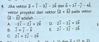 Jika vektor vector a=vector i-3vector j-2vector k dan vector b=3vector i-vector j-4vector k, 
vektor proyeksi dari vektor (vector a+vector b) pada vektor
(vector a-vector b) adalah . . . .
A. -2vector i-2vector j+2vector k D. 2vector i-2vector j+2vector k 1
B. vector i+vector j-vector k E. 2vector i-2vector j-2vector k
C. 2vector i+2vector j-2vector k
vector u=(2n2).