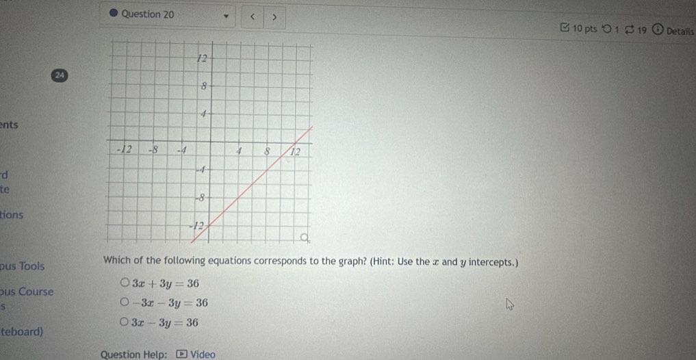 < >
□ 10 pts Details
24
ents
d
te
tions
pus Tools Which of the following equations corresponds to the graph? (Hint: Use the x and y intercepts.)
3x+3y=36
ous Course
5
-3x-3y=36
3x-3y=36
teboard)
Question Help: Video