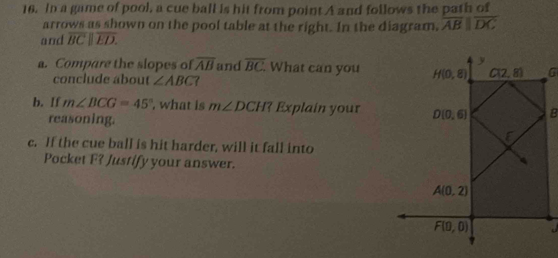 In a game of pool, a cue ball is hit from point A and follows the path of
arrows as shown on the pool table at the right. In the diagram, overline ABparallel overline DC
and overline BC||overline ED.
a. Compare the slopes of overline AB and overline BC. What can you
conclude about ∠ ABC?
b. If m∠ BCG=45° , what is m∠ DCH? Explain your
reasoning.
c. If the cue ball is hit harder, will it fall into
Pocket F? Justify your answer.