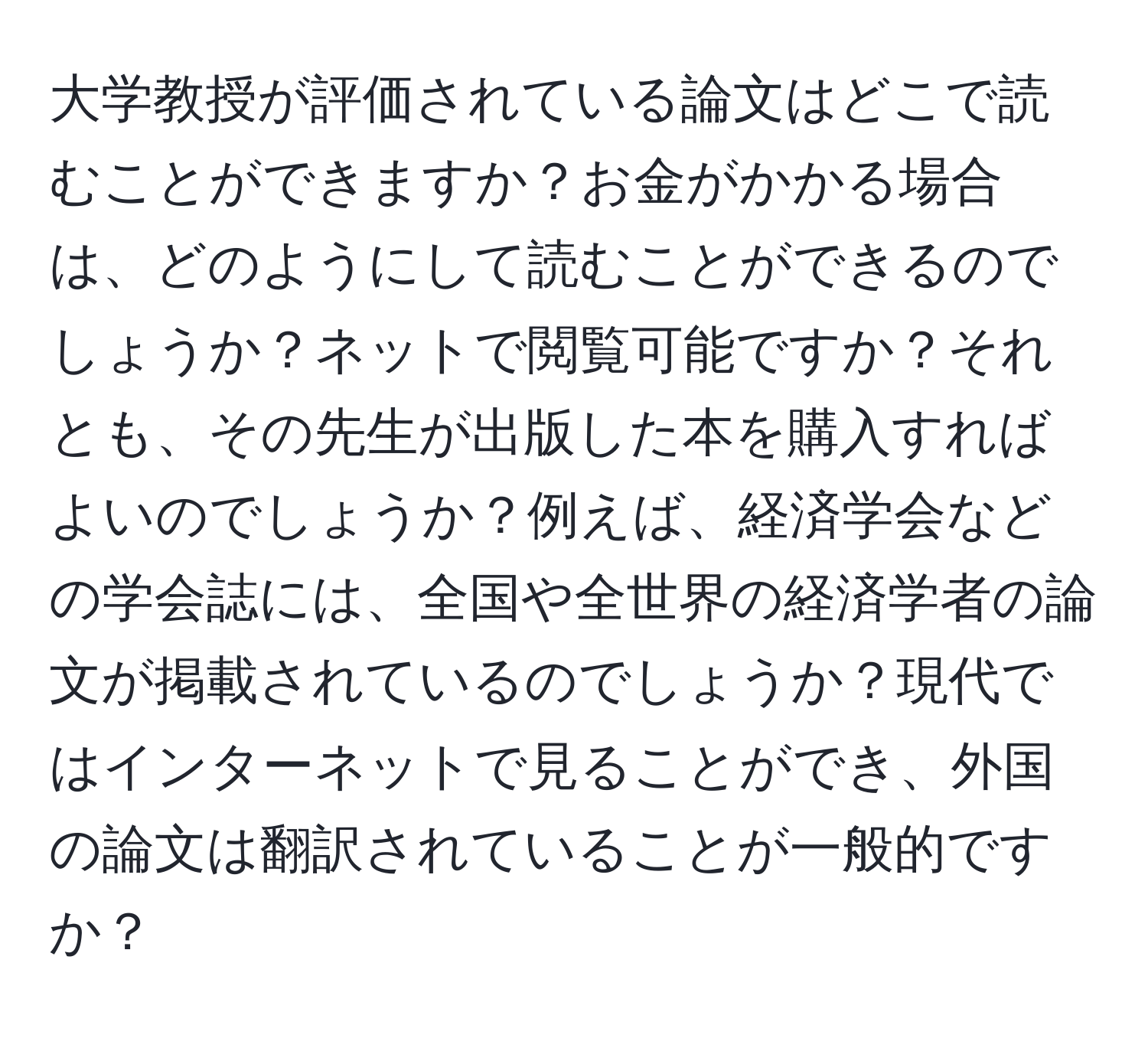 大学教授が評価されている論文はどこで読むことができますか？お金がかかる場合は、どのようにして読むことができるのでしょうか？ネットで閲覧可能ですか？それとも、その先生が出版した本を購入すればよいのでしょうか？例えば、経済学会などの学会誌には、全国や全世界の経済学者の論文が掲載されているのでしょうか？現代ではインターネットで見ることができ、外国の論文は翻訳されていることが一般的ですか？