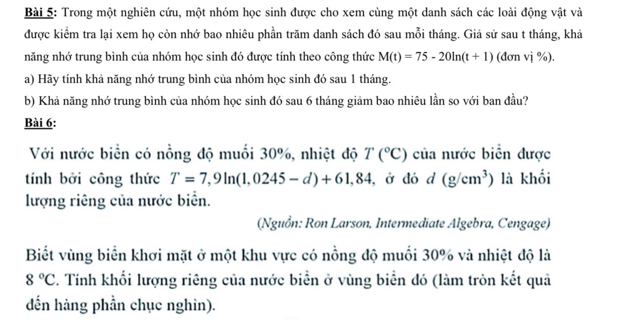 Trong một nghiên cứu, một nhóm học sinh được cho xem cùng một danh sách các loài động vật và 
được kiểm tra lại xem họ còn nhớ bao nhiêu phần trăm danh sách đó sau mỗi tháng. Giả sử sau t tháng, khả 
năng nhớ trung bình của nhóm học sinh đó được tính theo công thức M(t)=75-20ln (t+1) (đơn vị %). 
a) Hãy tính khả năng nhớ trung bình của nhóm học sinh đó sau 1 tháng. 
b) Khả năng nhớ trung bình của nhóm học sinh đó sau 6 tháng giảm bao nhiêu lần so với ban đầu? 
Bài 6: 
Với nước biển có nồng độ muối 30%, nhiệt độ T(^circ C) của nước biển được 
tính bởi công thức T=7,9ln (1,0245-d)+61,84 , ở đó d (g/cm^3) là khối 
lượng riêng của nước biển. 
(Nguồn: Ron Larson, Intermediate Algebra, Cengage) 
Biết vùng biển khơi mặt ở một khu vực có nồng độ muối 30% và nhiệt độ là
8°C 2. Tính khối lượng riêng của nước biển ở vùng biển đó (làm tròn kết quả 
dến hàng phần chục nghin).