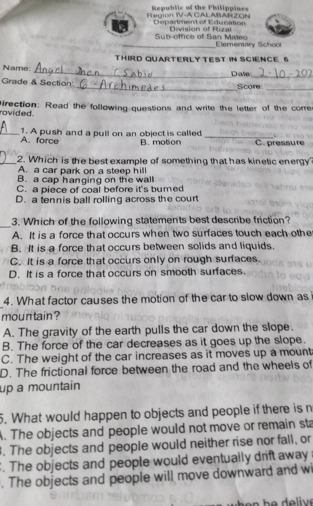 Republic of the Philippines
Region IV-A CALABARZON
Department of Education
Division of Rizal
Sub-office of San Mateo
_Elementary School
THIRD QUARTERLY TEST IN SCIENCE 6
Name:
_
Date:_
Grade & Section:
_Score:_
Direction: Read the following questions and write the letter of the corre
rovided.
_1. A push and a pull on an object is called_
A. force B. motion C. pressure
_2. Which is the best example of something that has kinetic energy?
A. a car park on a steep hill
B. a cap hanging on the wall
C. a piece of coal before it's burned
D. a tennis ball rolling across the court
_
3. Which of the following statements best describe friction?
A. It is a force that occurs when two surfaces touch each othe
B. It is a force that occurs between solids and liquids.
C. It is a force that occurs only on rough surfaces.
D. It is a force that occurs on smooth surfaces.
4. What factor causes the motion of the car to slow down as i
moun tain ?
A. The gravity of the earth pulls the car down the slope.
B. The force of the car decreases as it goes up the slope.
C. The weight of the car increases as it moves up a mount
D. The frictional force between the road and the wheels of
up a mountain
5. What would happen to objects and people if there is n
A. The objects and people would not move or remain sta
. The objects and people would neither rise nor fall, or. The objects and people would eventually drift away 
. The objects and people will move downward and wi
h e h e de liv e