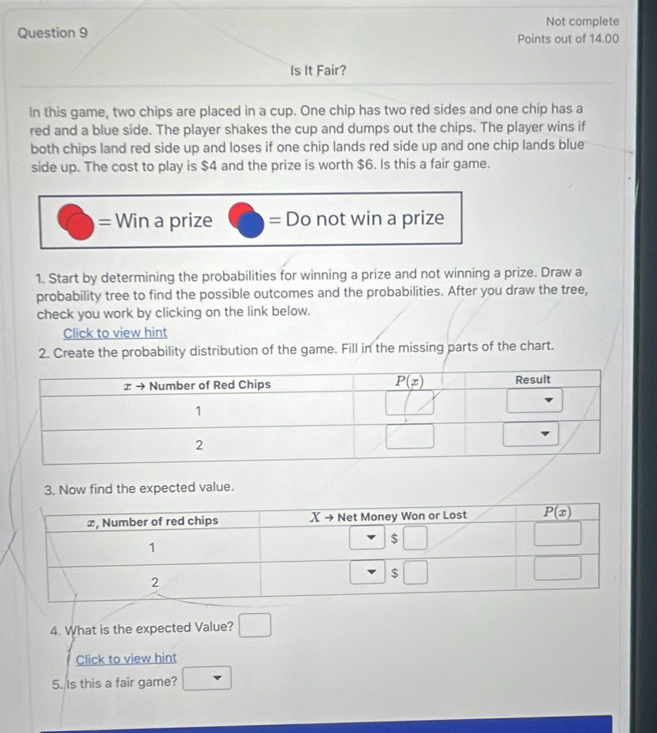 Not complete
Question 9 Points out of 14.00
Is It Fair?
In this game, two chips are placed in a cup. One chip has two red sides and one chip has a
red and a blue side. The player shakes the cup and dumps out the chips. The player wins if
both chips land red side up and loses if one chip lands red side up and one chip lands blue
side up. The cost to play is $4 and the prize is worth $6. Is this a fair game.
= Win a prize bigcirc =Do not win a prize
1. Start by determining the probabilities for winning a prize and not winning a prize. Draw a
probability tree to find the possible outcomes and the probabilities. After you draw the tree,
check you work by clicking on the link below.
Click to view hint
2. Create the probability distribution of the game. Fill in the missing parts of the chart.
3. Now find the expected value.
4. What is the expected Value? □
Click to view hint
5. Is this a fair game? nabla