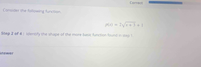 Correct 
Consider the following function.
p(x)=2sqrt(x+3)+1
Step 2 of 4 : Identify the shape of the more basic function found in step 1. 
inswer