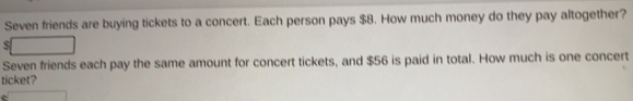 Seven friends are buying tickets to a concert. Each person pays $8. How much money do they pay altogether?
Seven friends each pay the same amount for concert tickets, and $56 is paid in total. How much is one concert
ticket?
C