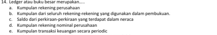 Ledger atau buku besar merupakan.....
a. Kumpulan rekening perusahaan
b. Kumpulan dari seluruh rekening-rekening yang digunakan dalam pembukuan.
c. Saldo dari perkiraan-perkiraan yang terdapat dalam neraca
d. Kumpulan rekening nominal perusahaan
e. Kumpulan transaksi keuangan secara periodic