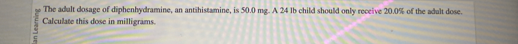 The adult dosage of diphenhydramine, an antihistamine, is 50.0 mg. A 24 lb child should only receive 20.0% of the adult dose. 
Calculate this dose in milligrams. 
a