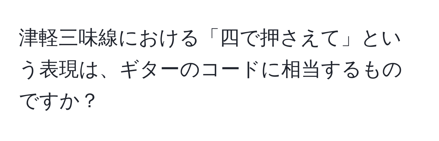 津軽三味線における「四で押さえて」という表現は、ギターのコードに相当するものですか？