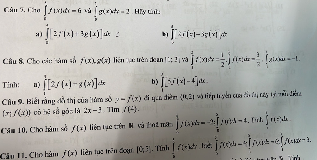 Cho ∈tlimits _0^(5f(x)dx=6 và ∈tlimits _0^5g(x)dx=2. Hãy tính:
a) ∈tlimits _0^5[2f(x)+3g(x)]dx ∈tlimits _0^5[2f(x)-3g(x)]dx
b)
Câu 8. Cho các hàm số f(x),g(x) liên tục trên đoạn [1;3] và ∈tlimits _1^2f(x)dx=frac 1)2,∈tlimits _2^(3f(x)dx=frac 3)2,∈tlimits _1^(3g(x)dx=-1.
b)
Tính: a) ∈tlimits ^3)[2f(x)+g(x)]dx ∈tlimits _1^3[5f(x)-4]dx.
Câu 9. Biết rằng đồ thị của hàm số y=f(x) đi qua điểm (0;2) và tiếp tuyến của đồ thị này tại mỗi điểm
(x;f(x)) có hệ số góc là 2x-3. Tìm f(4).
Câu 10. Cho hàm số f(x) lin tục trên R và thoả mãn ∈tlimits _0^4f(x)dx=-2;∈tlimits _0^5f(t)dt=4. Tính ∈tlimits _4^5f(x)dx.
Câu 11. Cho hàm f(x) liên tục trên đoạn [0;5]. Tính ∈tlimits _0^5f(x)dx , biết ∈tlimits _0^3f(x)dx=4;∈tlimits _1^5f(x)dx=6;∈tlimits _1^3f(x)dx=3.
rên  R   Tính