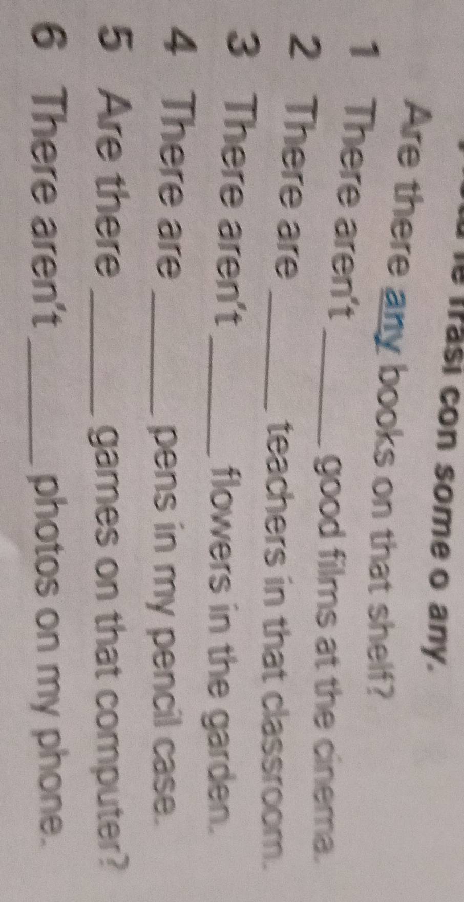 frasi con some o any. 
Are there any books on that shelf? 
1 There aren't_ 
good films at the cinema. 
2 There are_ 
teachers in that classroom. 
3 There aren't_ 
flowers in the garden. 
4 There are_ 
pens in my pencil case. 
5 Are there _games on that computer? 
6 There aren't _photos on my phone.
