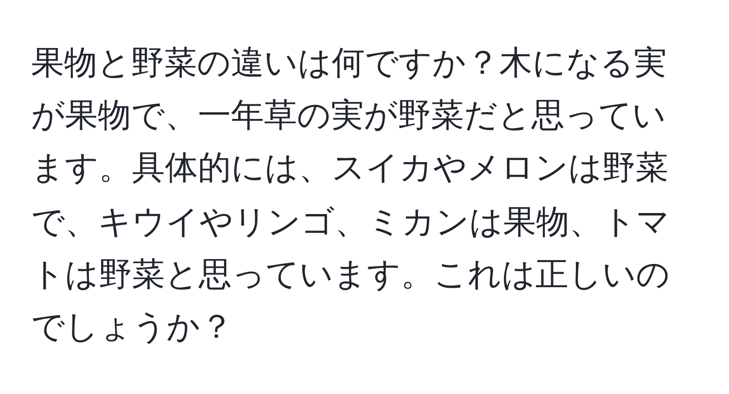 果物と野菜の違いは何ですか？木になる実が果物で、一年草の実が野菜だと思っています。具体的には、スイカやメロンは野菜で、キウイやリンゴ、ミカンは果物、トマトは野菜と思っています。これは正しいのでしょうか？