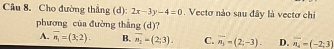 Cho đường thẳng (d): 2x-3y-4=0. Vectơ nào sau đây là vectơ chỉ
phương của đường thắng (d)?
A. overline n_1=(3;2). B. overline n_2=(2;3). C. overline n_3=(2;-3). D. overline n_4=(-2;3)