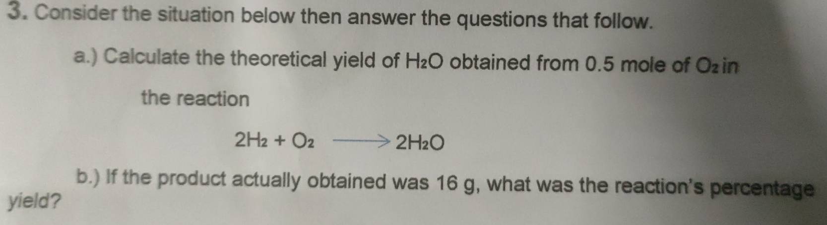 Consider the situation below then answer the questions that follow. 
a.) Calculate the theoretical yield of H_2O obtained from 0.5 mole of Ozin
the reaction
2H_2+O_2to 2H_2O
b.) If the product actually obtained was 16 g, what was the reaction's percentage 
yield?