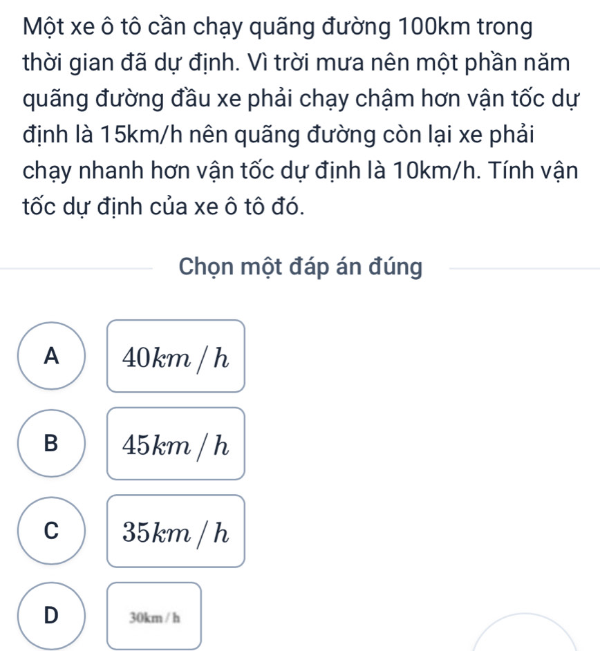 Một xe ô tô cần chạy quãng đường 100km trong
thời gian đã dự định. Vì trời mưa nên một phần năm
quãng đường đầu xe phải chạy chậm hơn vận tốc dự
định là 15km/h nên quãng đường còn lại xe phải
chạy nhanh hơn vận tốc dự định là 10km/h. Tính vận
tốc dự định của xe ô tô đó.
Chọn một đáp án đúng
A 40km / h
B 45km / h
C 35km / h
D 30km / h