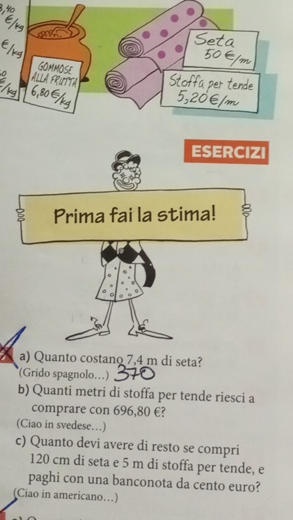 GOMMOSE
0 ALLA FRUTTA
à per tend.
80 ∈
ESERCIZI
Prima fai la stima!
a) Quanto costano 7,4 m di seta?
(Grido spagnolo…)
b) Quanti metri di stoffa per tende riesci a
comprare con 696,80 €?
(Ciao in svedese…)
c) Quanto devi avere di resto se compri
120 cm di seta e 5 m di stoffa per tende, e
paghi con una banconota da cento euro?
(Ciao in americano…)