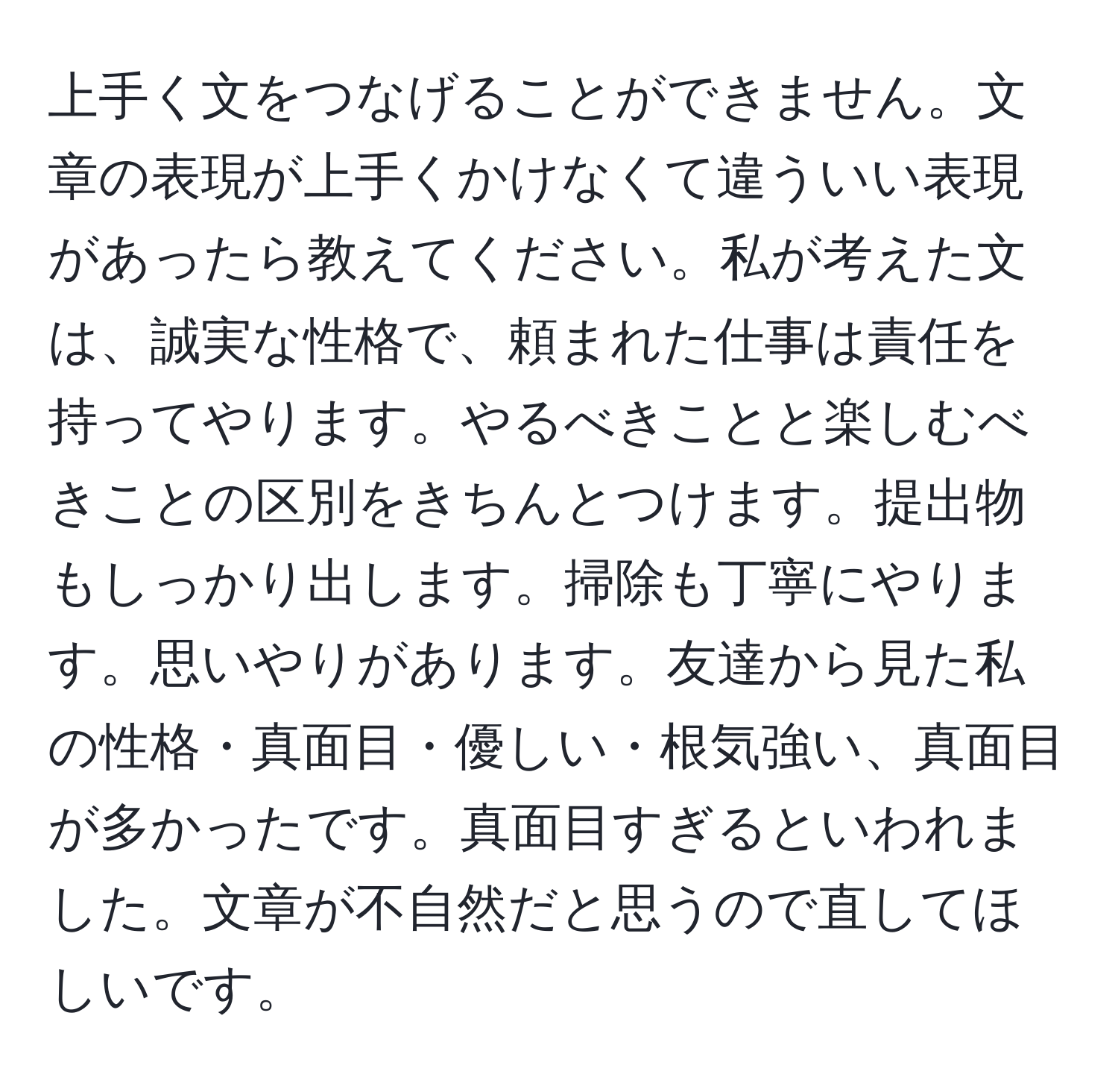 上手く文をつなげることができません。文章の表現が上手くかけなくて違ういい表現があったら教えてください。私が考えた文は、誠実な性格で、頼まれた仕事は責任を持ってやります。やるべきことと楽しむべきことの区別をきちんとつけます。提出物もしっかり出します。掃除も丁寧にやります。思いやりがあります。友達から見た私の性格・真面目・優しい・根気強い、真面目が多かったです。真面目すぎるといわれました。文章が不自然だと思うので直してほしいです。