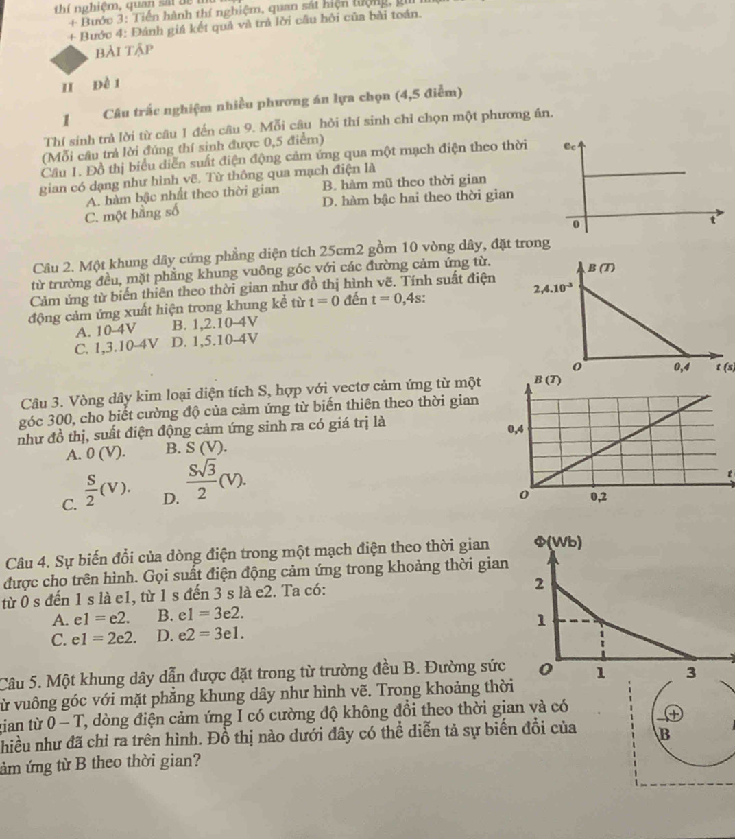 thí nghiệm, quan sắi đề m
+ Bước 3: Tiền hành thí nghiệm, quan sát hiện lượng, gi
+ Bước 4: Đánh giá kết quả và trả lời câu hỏi của bài toán.
bài tập
I đề i
1 Câu trắc nghiệm nhiều phương án lựa chọn (4,5 điểm)
Thí sinh trà lời từ câu 1 đến câu 9. Mỗi câu hỏi thí sinh chỉ chọn một phương án.
(Mỗi câu trả lời đúng thí sinh được 0,5 điểm)
Cầu 1. Đồ thị biểu diễn suất điện động cảm ứng qua một mạch điện theo thời 
gian có dạng như hình vẽ. Từ thông qua mạch điện là
A. hàm bậc nhất theo thời gian B. hàm mũ theo thời gian
C. một hầng số D. hàm bậc hai theo thời gian
Câu 2. Một khung dây cứng phẳng diện tích 25cm2 gồm 10 vòng dây, đặt trong
từ trường đều, mặt phẳng khung vuông góc với các đường cảm ứng từ.
Cảm ứng từ biến thiên theo thời gian như đồ thị hình vẽ. Tính suất điện
động cảm ứng xuất hiện trong khung kể từ t=0 đến t=0,4s. 
A. 10-4V B. 1,2.10-4V
C. 1,3.10-4V D. 1,5.10-4V
t(s)
Câu 3. Vòng dây kim loại diện tích S, hợp với vectơ cảm ứng từ một
góc 300, cho biết cường độ của cảm ứng từ biến thiên theo thời gian
như đồ thị, suất điện động cảm ứng sinh ra có giá trị là
A. 0(V). B. S(V).
D.  Ssqrt(3)/2 (V).
t
C.  S/2 (V).
Câu 4. Sự biến đổi của dòng điện trong một mạch điện theo thời gian 
được cho trên hình. Gọi suất điện động cảm ứng trong khoảng thời gian
từ 0 s đến 1 s là e1, từ 1 s đến 3 s là e2. Ta có:
A. e1=e2. B. e1=3e2.
C. e1=2e2. D. e2=3e1.
Câu 5. Một khung dây dẫn được đặt trong từ trường đều B. Đường sức 
vừ vuông góc với mặt phẳng khung dây như hình vẽ. Trong khoảng thời
gian từ 0 - T, dòng điện cảm ứng I có cường độ không đồi theo thời gian và có
+
nhiều như đã chỉ ra trên hình. Đồ thị nào dưới đây có thể diễn tả sự biến đổi của
B
ảm ứng từ B theo thời gian?